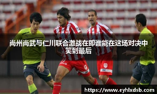 尚州尚武与仁川联合激战在即谁能在这场对决中笑到最后