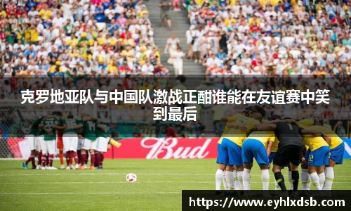 克罗地亚队与中国队激战正酣谁能在友谊赛中笑到最后